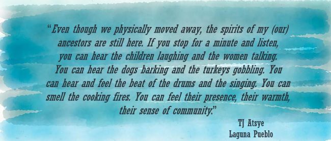 Quote-Even though we physically moved away, the spirits of my (our)ancestors are still here. If you stop for a minute and listen,you can hear the children laughing and the women talking.You can hear the dogs barking and the turkeys gobbling. Youcan hear and feel the beat of the drums and the singing. You cansmell the cooking fires. You can feel their presence, their warmth,their sense of community.”