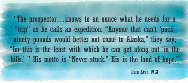 The prospector…knows to an ounce what he needs for a “trip” as he calls an expedition. “Anyone that can’t ‘pack’ ninety pounds would better not come to Alaska,” they say, “for this is the least with which he can get along out ‘in the hills.’ ” His motto is “Never stuck.” His is the land of hope.