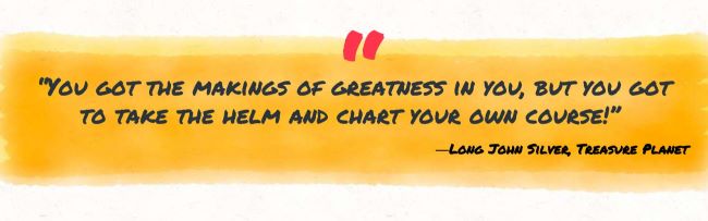 "You got the makings of greatness in you, but you got to take the helm and chart your own course." Long John Silver