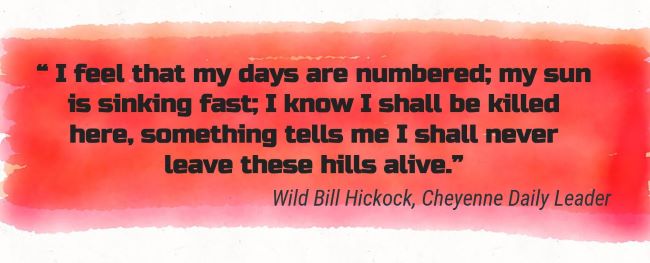 “I feel that my days are numbered; my sun is sinking fast; I know I shall be killed here, something tells me I shall never leave these hills alive.”
 Wild Bill Hickock, Cheyenne Daily Leader-Memories 8 Great Dakota's 