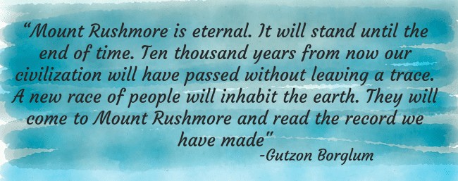 Quote, "Mount Rushmore is eternal. It will stand until the end of time. Ten thousand years from now our civilization will have passed without leaving a trace. A new race of people will inhabit the earth. They will come to Mount Rushmore and read the record we have made" Gutzon Borglum