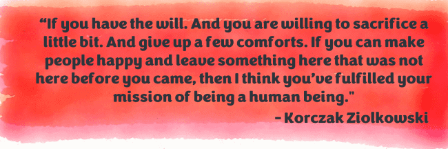 "If you have the will. Any you are willing to sacrifice a little bit. And give up a few comforts. If you can make people happy and leave something here that was not here before you came, then I think you've fulfilled your mission of being a human being." Korczak Ziolkowski