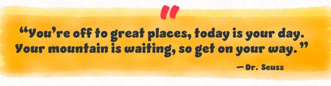 You're off to great places, today is your day. Your mountain is waiting so get your way. Dr Suess