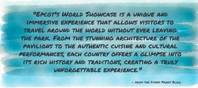 "Epcot's World Showcase is a unique and immersive experience that allows visitors to travel around the world without ever leaving the park. From the stunning architecture of the pavilions to the authentic cuisine and cultural performances, each country offers a glimpse into its rich history and traditions, creating a truly unforgettable experience." - from the Disney Parks Blog.