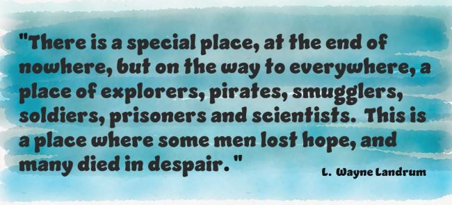 “There is a special place, at the end of nowhere, but on the way to everywhere, a place of explorers, pirates, smugglers, soldiers, prisoners and scientists. This is a place where some men lost hope, and many died in despair. L. Wayne Landrum
