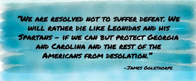 “We are resolved not to suffer defeat. We will rather die like Leonidas and his Spartans - if we can but protect Georgia and Carolina and the rest of the Americans from desolation. James Oglethorpe.