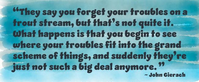 “They say you forget your troubles on a trout stream, but that’s not quite it. What happens is that you begin to see where your troubles fit into the grand scheme of things, and suddenly they’re just not such a big deal anymore.”`John Gierach